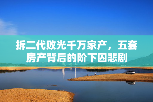 拆二代败光千万家产，五套房产背后的阶下囚悲剧
