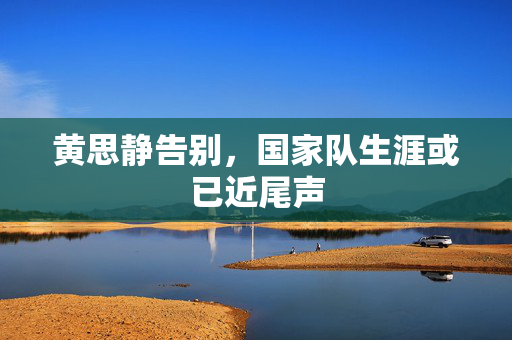 黄思静告别，国家队生涯或已近尾声