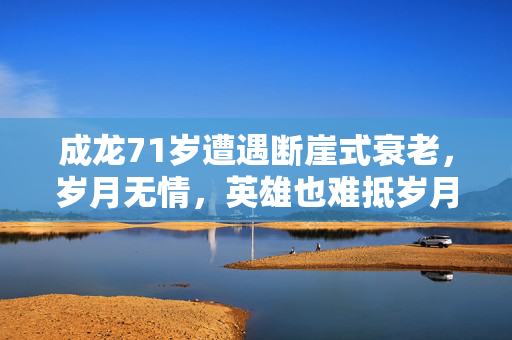 成龙71岁遭遇断崖式衰老，岁月无情，英雄也难抵岁月之痕