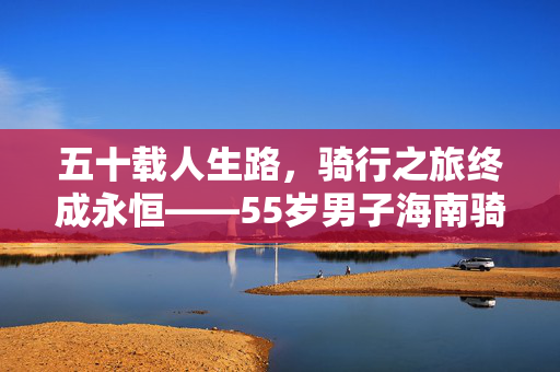 五十载人生路，骑行之旅终成永恒——55岁男子海南骑行之旅途中的离世