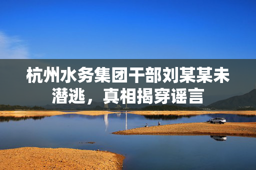 杭州水务集团干部刘某某未潜逃，真相揭穿谣言