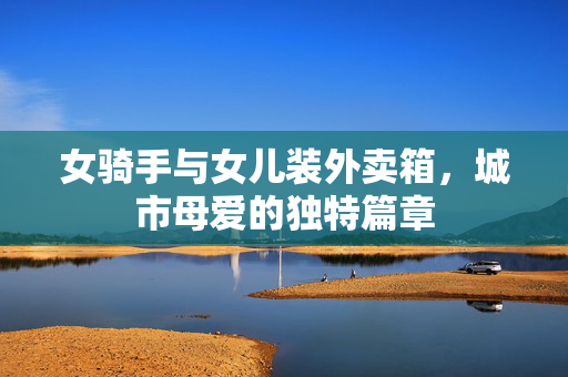 女骑手与女儿装外卖箱，城市母爱的独特篇章
