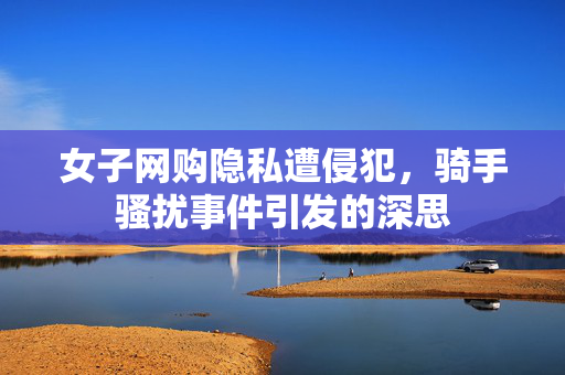 女子网购隐私遭侵犯，骑手骚扰事件引发的深思