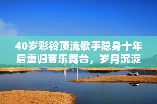40岁彩铃顶流歌手隐身十年后重归音乐舞台，岁月沉淀初心依旧