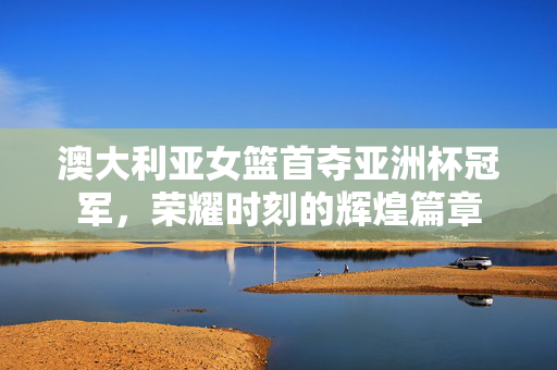 澳大利亚女篮首夺亚洲杯冠军，荣耀时刻的辉煌篇章