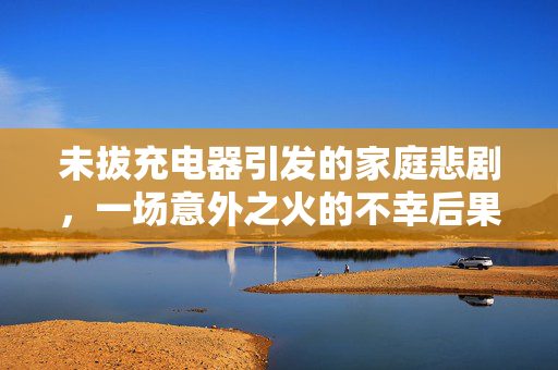未拔充电器引发的家庭悲剧，一场意外之火的不幸后果