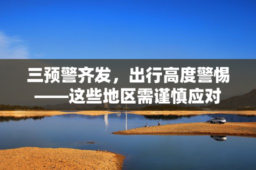 三预警齐发，出行高度警惕——这些地区需谨慎应对