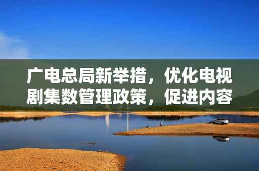 广电总局新举措，优化电视剧集数管理政策，促进内容质量与产业健康发展