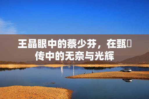 王晶眼中的蔡少芬，在甄嬛传中的无奈与光辉