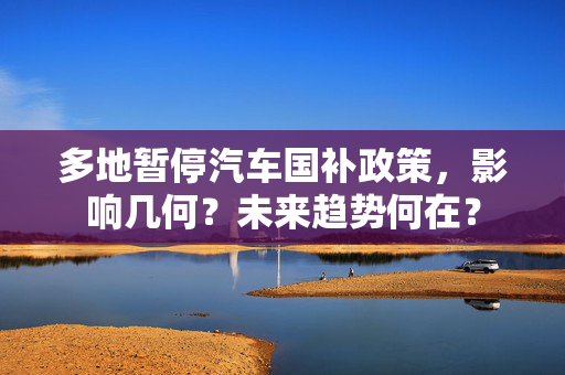 多地暂停汽车国补政策，影响几何？未来趋势何在？