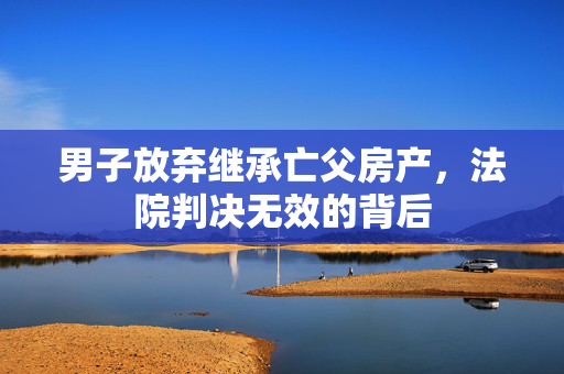 男子放弃继承亡父房产，法院判决无效的背后
