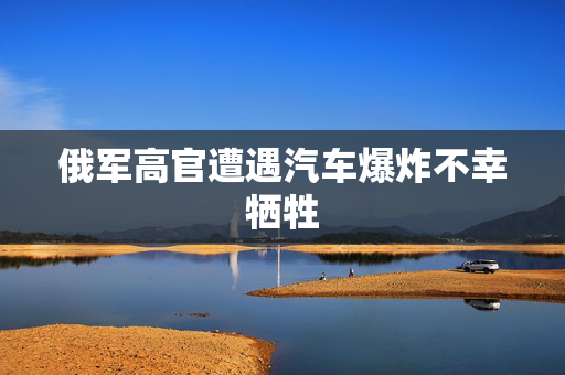 俄军高官遭遇汽车爆炸不幸牺牲