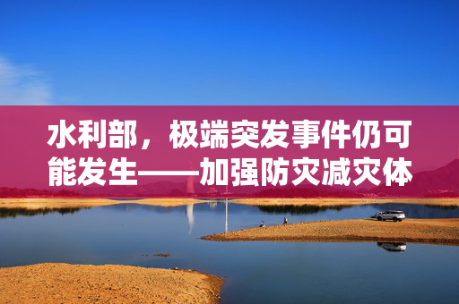 水利部，极端突发事件仍可能发生——加强防灾减灾体系建设刻不容缓