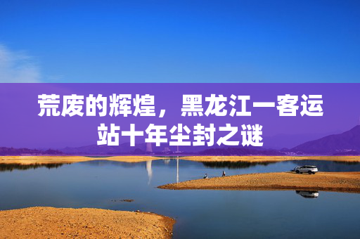 荒废的辉煌，黑龙江一客运站十年尘封之谜