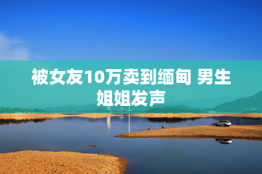 被女友10万卖到缅甸 男生姐姐发声