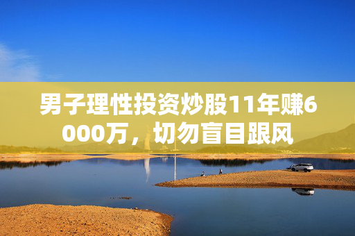男子理性投资炒股11年赚6000万，切勿盲目跟风