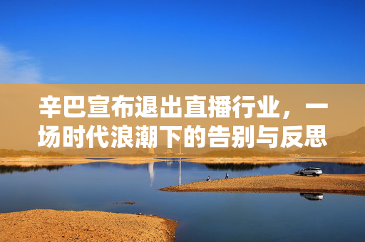 辛巴宣布退出直播行业，一场时代浪潮下的告别与反思