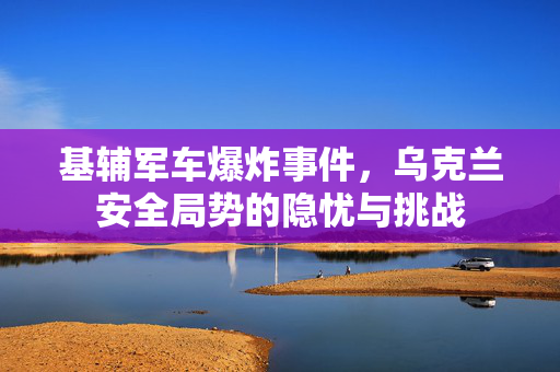 基辅军车爆炸事件，乌克兰安全局势的隐忧与挑战