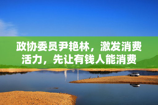 政协委员尹艳林，激发消费活力，先让有钱人能消费
