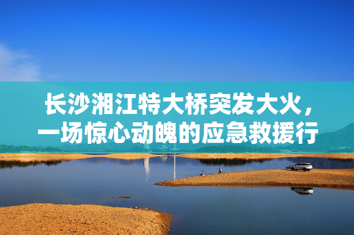 长沙湘江特大桥突发大火，一场惊心动魄的应急救援行动