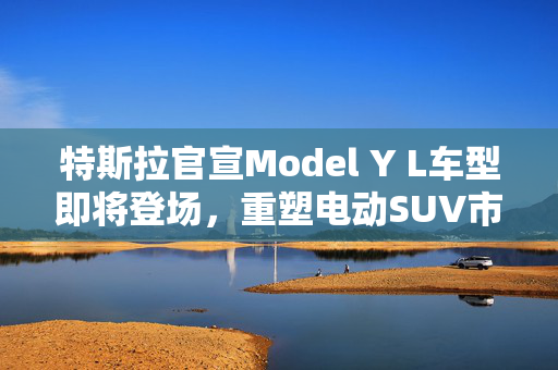 特斯拉官宣Model Y L车型即将登场，重塑电动SUV市场的又一里程碑
