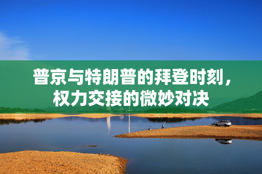 普京与特朗普的拜登时刻，权力交接的微妙对决