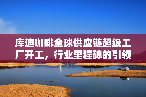 库迪咖啡全球供应链超级工厂开工，行业里程碑的引领者