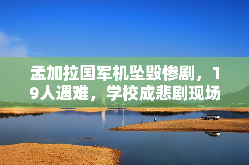 孟加拉国军机坠毁惨剧，19人遇难，学校成悲剧现场