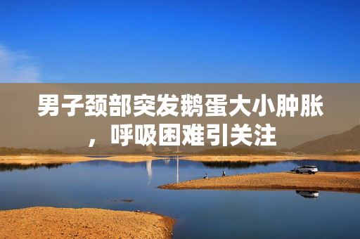 男子颈部突发鹅蛋大小肿胀，呼吸困难引关注
