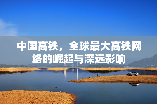 中国高铁，全球最大高铁网络的崛起与深远影响