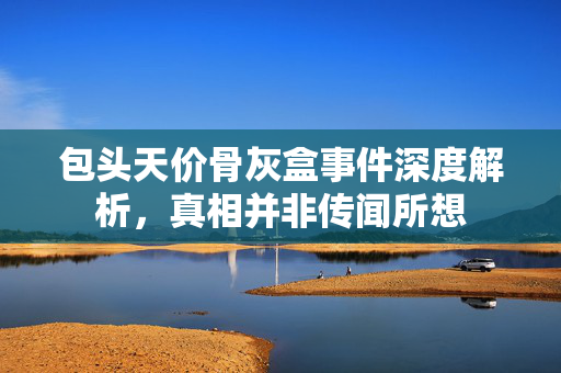 包头天价骨灰盒事件深度解析，真相并非传闻所想