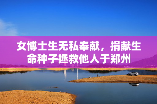 女博士生无私奉献，捐献生命种子拯救他人于郑州