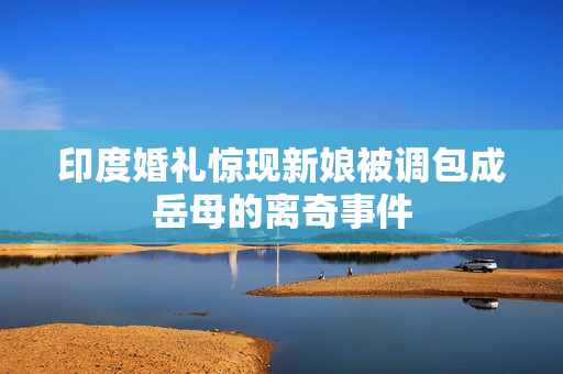 印度婚礼惊现新娘被调包成岳母的离奇事件