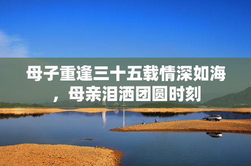 母子重逢三十五载情深如海，母亲泪洒团圆时刻