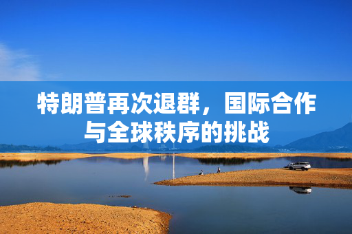 特朗普再次退群，国际合作与全球秩序的挑战