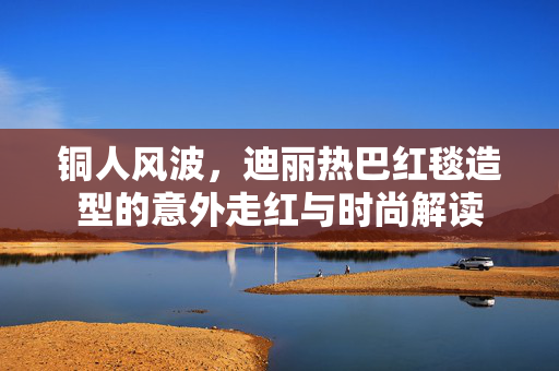 铜人风波，迪丽热巴红毯造型的意外走红与时尚解读