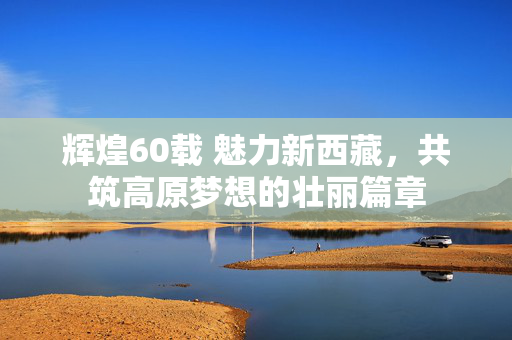 辉煌60载 魅力新西藏，共筑高原梦想的壮丽篇章