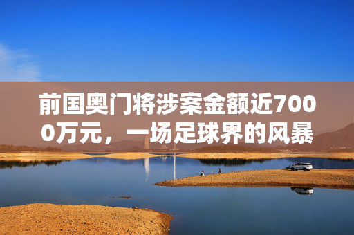 前国奥门将涉案金额近7000万元，一场足球界的风暴与正义的悬赏