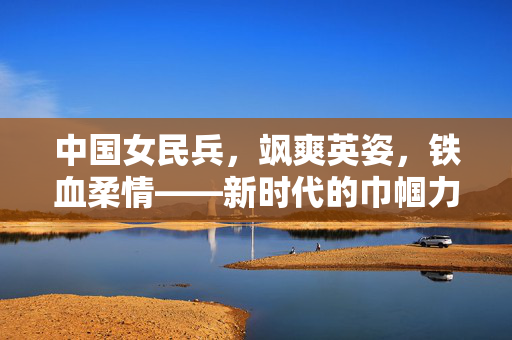 中国女民兵，飒爽英姿，铁血柔情——新时代的巾帼力量