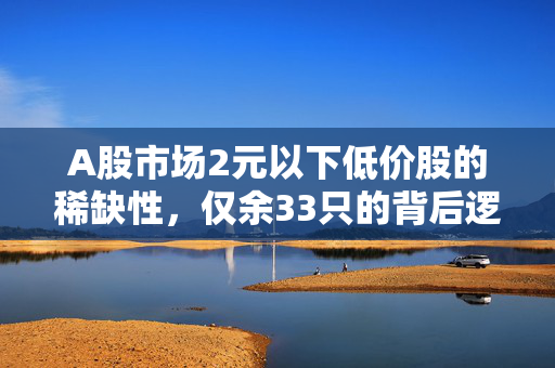 A股市场2元以下低价股的稀缺性，仅余33只的背后逻辑与展望