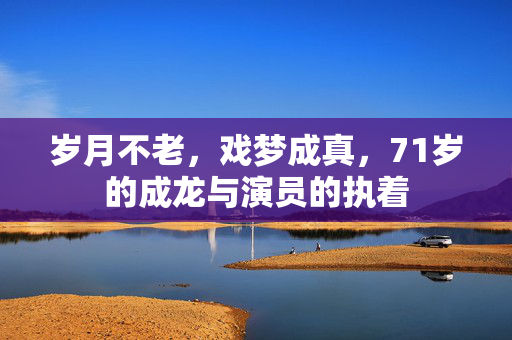 岁月不老，戏梦成真，71岁的成龙与演员的执着