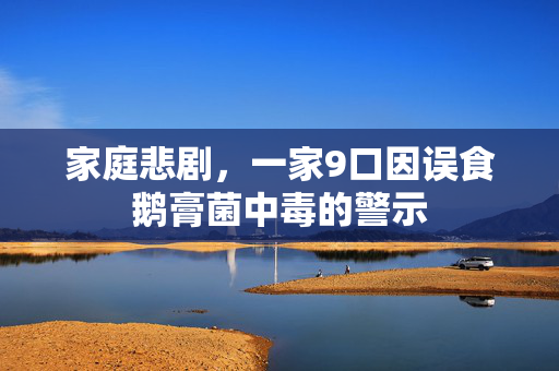 家庭悲剧，一家9口因误食鹅膏菌中毒的警示