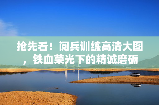 抢先看！阅兵训练高清大图，铁血荣光下的精诚磨砺