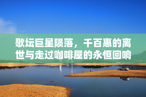 歌坛巨星陨落，千百惠的离世与走过咖啡屋的永恒回响