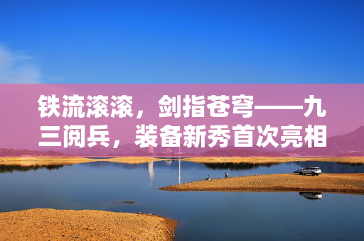 铁流滚滚，剑指苍穹——九三阅兵，装备新秀首次亮相，彰显国之重器新风采