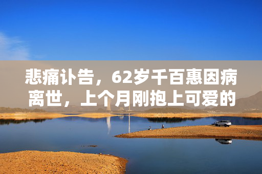 悲痛讣告，62岁千百惠因病离世，上个月刚抱上可爱的孙子