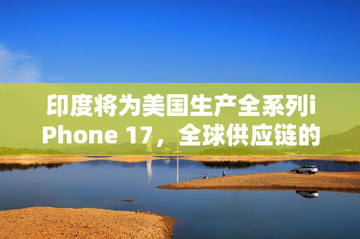 印度将为美国生产全系列iPhone 17，全球供应链的深度融合与挑战