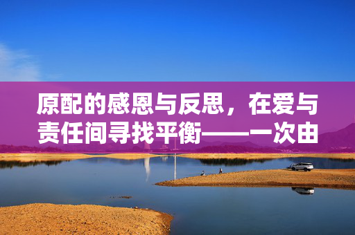 原配的感恩与反思，在爱与责任间寻找平衡——一次由闺蜜照顾老公引发的纪检介入