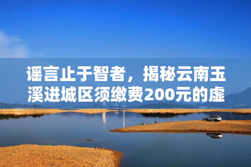 谣言止于智者，揭秘云南玉溪进城区须缴费200元的虚假传言