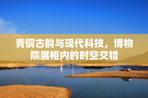 青铜古韵与现代科技，博物院展柜内的时空交错